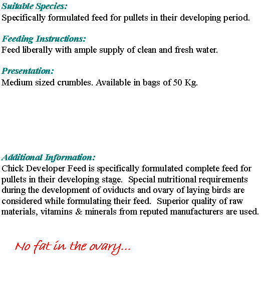Text Box: Suitable Species:Specifically formulated feed for pullets in their developing period. Feeding Instructions:Feed liberally with ample supply of clean and fresh water. Presentation: Medium sized crumbles. Available in bags of 50 Kg.Additional Information:Chick Developer Feed is specifically formulated complete feed for pullets in their developing stage.  Special nutritional requirements during the development of oviducts and ovary of laying birds are considered while formulating their feed.  Superior quality of raw materials, vitamins & minerals from reputed manufacturers are used.No fat in the ovary...