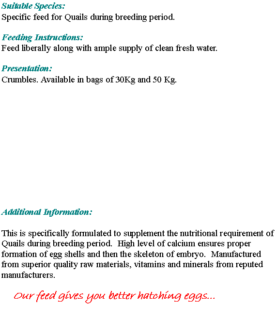 Text Box: Suitable Species:Specific feed for Quails during breeding period. 				Feeding Instructions: Feed liberally along with ample supply of clean fresh water. Presentation:Crumbles. Available in bags of 30Kg and 50 Kg.Additional Information:This is specifically formulated to supplement the nutritional requirement of Quails during breeding period.  High level of calcium ensures proper formation of egg shells and then the skeleton of embryo.  Manufactured from superior quality raw materials, vitamins and minerals from reputed manufacturers.Our feed gives you better hatching eggs...