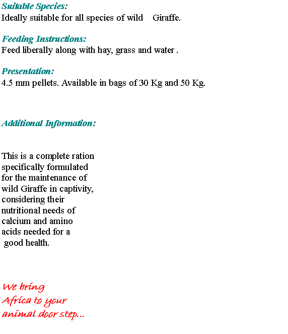 Text Box: Suitable Species:Ideally suitable for all species of wild    Giraffe. Feeding Instructions: Feed liberally along with hay, grass and water .Presentation:4.5 mm pellets. Available in bags of 30 Kg and 50 Kg.Additional Information:This is a complete ration specifically formulated for the maintenance of wild Giraffe in captivity, considering their nutritional needs of calcium and amino acids needed for a good health.  We bring Africa to your animal door step...