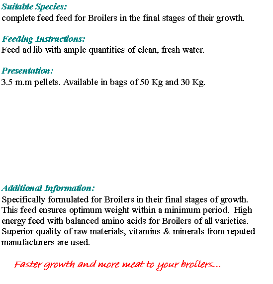 Text Box: Suitable Species: complete feed feed for Broilers in the final stages of their growth.  Feeding Instructions:Feed ad lib with ample quantities of clean, fresh water. Presentation:3.5 m.m pellets. Available in bags of 50 Kg and 30 Kg.Additional Information:Specifically formulated for Broilers in their final stages of growth.  This feed ensures optimum weight within a minimum period.  High energy feed with balanced amino acids for Broilers of all varieties.  Superior quality of raw materials, vitamins & minerals from reputed manufacturers are used.Faster growth and more meat to your broilers...
