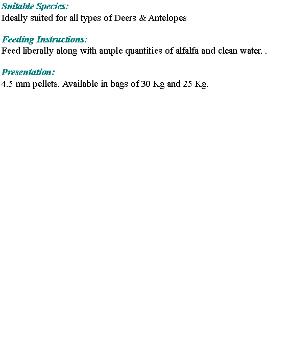 Text Box: Suitable Species:Ideally suited for all types of Deers & Antelopes Feeding Instructions: Feed liberally along with ample quantities of alfalfa and clean water. .Presentation:4.5 mm pellets. Available in bags of 30 Kg and 25 Kg.